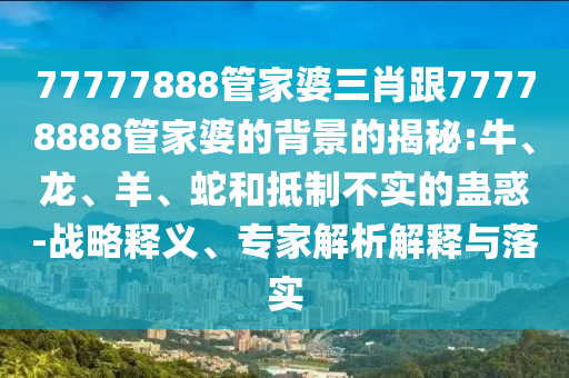 77777888管家婆三肖跟77778888管家婆的背景的揭秘:牛、龍、羊、蛇和抵制不實的蠱惑-戰略釋義、專家解析解釋與落實