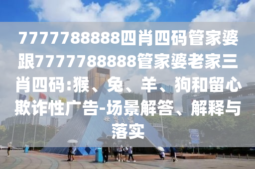 7777788888四肖四碼管家婆跟7777788888管家婆老家三肖四碼:猴、兔、羊、狗和留心欺詐性廣告-場景解答、解釋與落實