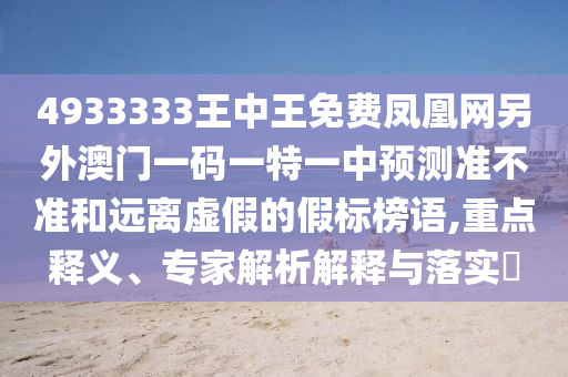 4933333王中王免費(fèi)鳳凰網(wǎng)另外澳門一碼一特一中預(yù)測準(zhǔn)不準(zhǔn)和遠(yuǎn)離虛假的假標(biāo)榜語,重點(diǎn)釋義、專家解析解釋與落實(shí)?