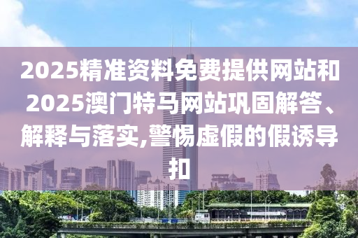 2025精準(zhǔn)資料免費(fèi)提供網(wǎng)站和2025澳門特馬網(wǎng)站鞏固解答、解釋與落實(shí),警惕虛假的假誘導(dǎo)扣