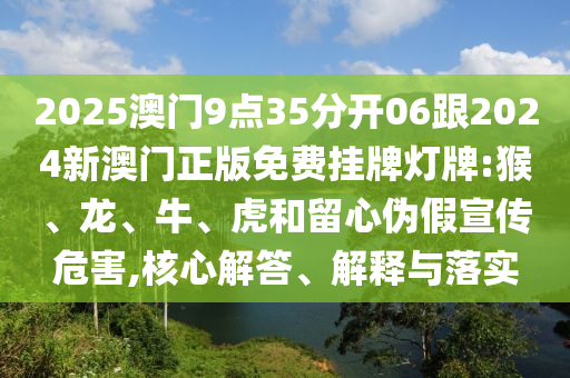 2025澳門9點35分開06跟2024新澳門正版免費掛牌燈牌:猴、龍、牛、虎和留心偽假宣傳危害,核心解答、解釋與落實