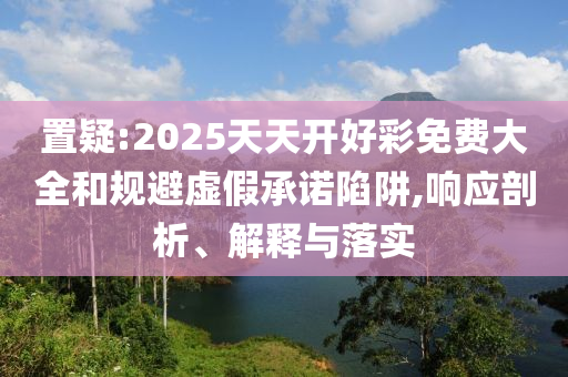置疑:2025天天開好彩免費大全和規避虛假承諾陷阱,響應剖析、解釋與落實