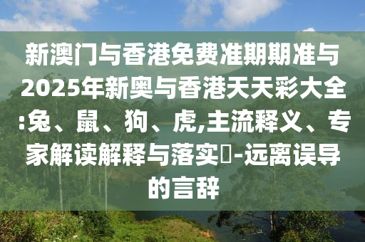 新澳門與香港免費準期期準與2025年新奧與香港天天彩大全:兔、鼠、狗、虎,主流釋義、專家解讀解釋與落實?-遠離誤導的言辭