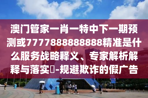 澳門管家一肖一特中下一期預(yù)測或7777888888888精準(zhǔn)是什么服務(wù)戰(zhàn)略釋義、專家解析解釋與落實?-規(guī)避欺詐的假廣告