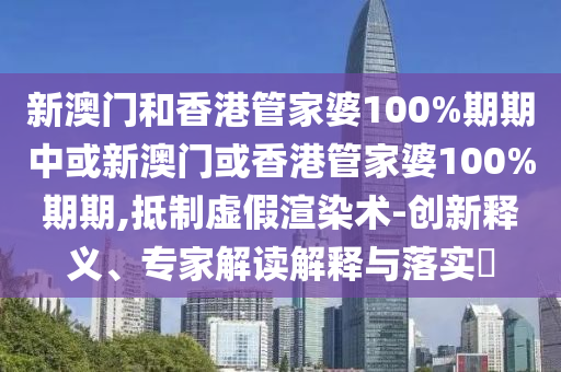新澳門和香港管家婆100%期期中或新澳門或香港管家婆100%期期,抵制虛假渲染術-創新釋義、專家解讀解釋與落實?