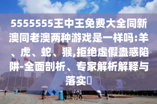 5555555王中王免費(fèi)大全同新澳同老澳兩種游戲是一樣嗎:羊、虎、蛇、猴,拒絕虛假蠱惑陷阱-全面剖析、專家解析解釋與落實(shí)?