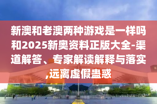 新澳和老澳兩種游戲是一樣嗎和2025新奧資料正版大全-渠道解答、專家解讀解釋與落實,遠離虛假蠱惑