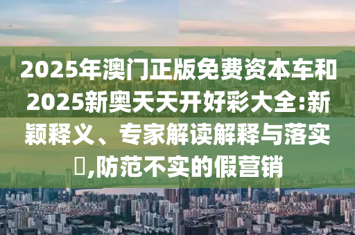 2025年澳門正版免費資本車和2025新奧天天開好彩大全:新穎釋義、專家解讀解釋與落實?,防范不實的假營銷