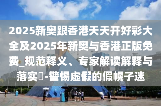 2025新奧跟香港天天開好彩大全及2025年新奧與香港正版免費_規范釋義、專家解讀解釋與落實?-警惕虛假的假幌子迷