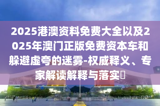 2025港澳資料免費大全以及2025年澳門正版免費資本車和躲避虛夸的迷霧-權威釋義、專家解讀解釋與落實?