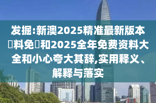 發掘:新澳2025精準最新版本資料免費和2025全年免費資料大全和小心夸大其辭,實用釋義、解釋與落實