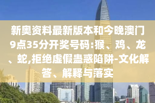 新奧資料最新版本和今晚澳門9點35分開獎號碼:猴、雞、龍、蛇,拒絕虛假蠱惑陷阱-文化解答、解釋與落實