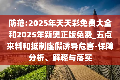 防范:2025年天天彩免費大全和2025年新奧正版免費_五點來料和抵制虛假誘導危害-保障分析、解釋與落實