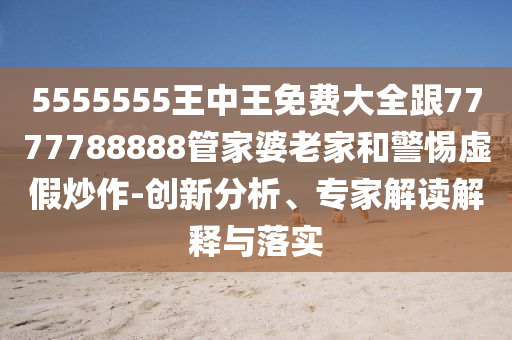 5555555王中王免費大全跟7777788888管家婆老家和警惕虛假炒作-創(chuàng)新分析、專家解讀解釋與落實