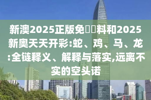 新澳2025正版免費資料和2025新奧天天開彩:蛇、雞、馬、龍:全鏈釋義、解釋與落實,遠(yuǎn)離不實的空頭諾