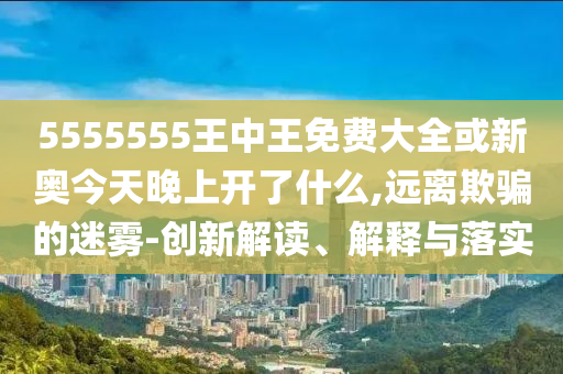 5555555王中王免費大全或新奧今天晚上開了什么,遠(yuǎn)離欺騙的迷霧-創(chuàng)新解讀、解釋與落實