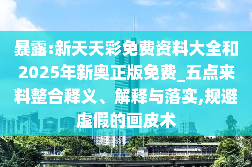 暴露:新天天彩免費資料大全和2025年新奧正版免費_五點來料整合釋義、解釋與落實,規(guī)避虛假的畫皮術(shù)