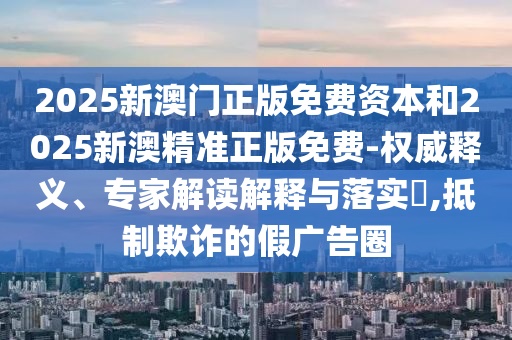 2025新澳門正版免費(fèi)資本和2025新澳精準(zhǔn)正版免費(fèi)-權(quán)威釋義、專家解讀解釋與落實(shí)?,抵制欺詐的假廣告圈