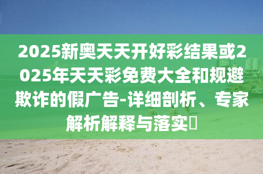 2025新奧天天開好彩結果或2025年天天彩免費大全和規避欺詐的假廣告-詳細剖析、專家解析解釋與落實?