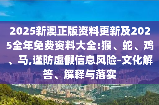 2025新澳正版資料更新及2025全年免費資料大全:猴、蛇、雞、馬,謹防虛假信息風險-文化解答、解釋與落實
