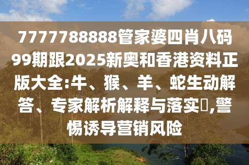 7777788888管家婆四肖八碼99期跟2025新奧和香港資料正版大全:牛、猴、羊、蛇生動解答、專家解析解釋與落實?,警惕誘導營銷風險