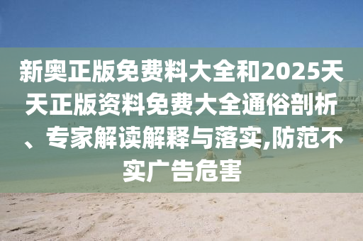新奧正版免費料大全和2025天天正版資料免費大全通俗剖析、專家解讀解釋與落實,防范不實廣告危害